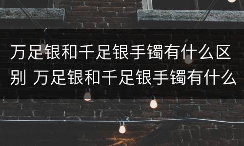 万足银和千足银手镯有什么区别 万足银和千足银手镯有什么区别图片
