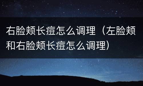 右脸颊长痘怎么调理（左脸颊和右脸颊长痘怎么调理）