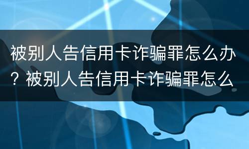 被别人告信用卡诈骗罪怎么办? 被别人告信用卡诈骗罪怎么办呢