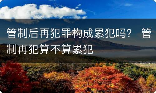 管制后再犯罪构成累犯吗？ 管制再犯算不算累犯