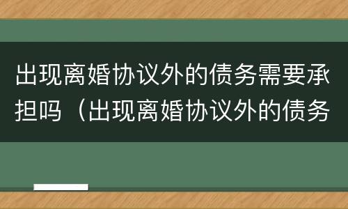 出现离婚协议外的债务需要承担吗（出现离婚协议外的债务需要承担吗）