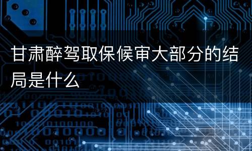 甘肃醉驾取保候审大部分的结局是什么