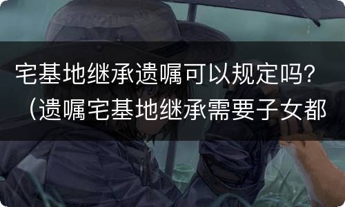 宅基地继承遗嘱可以规定吗？（遗嘱宅基地继承需要子女都签字吗）