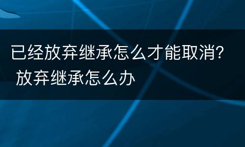已经放弃继承怎么才能取消？ 放弃继承怎么办