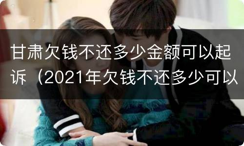 甘肃欠钱不还多少金额可以起诉（2021年欠钱不还多少可以起诉）