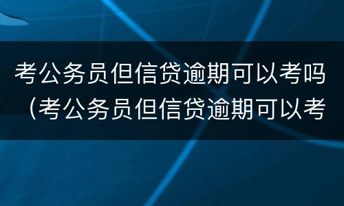 考公务员但信贷逾期可以考吗（考公务员但信贷逾期可以考吗知乎）