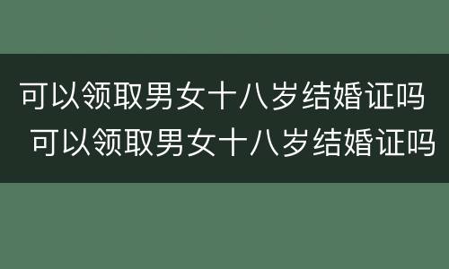 可以领取男女十八岁结婚证吗 可以领取男女十八岁结婚证吗北京