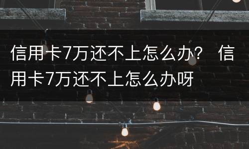 信用卡7万还不上怎么办？ 信用卡7万还不上怎么办呀