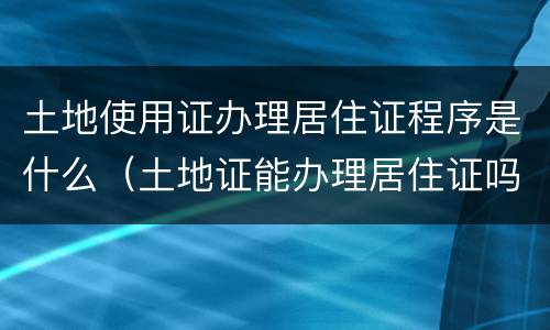 土地使用证办理居住证程序是什么（土地证能办理居住证吗）