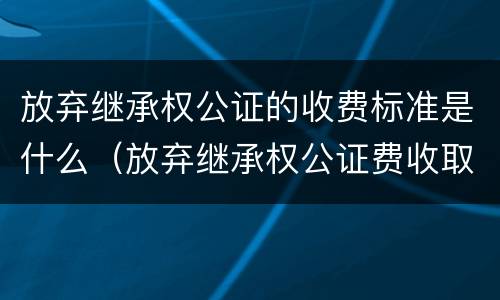 放弃继承权公证的收费标准是什么（放弃继承权公证费收取标准）