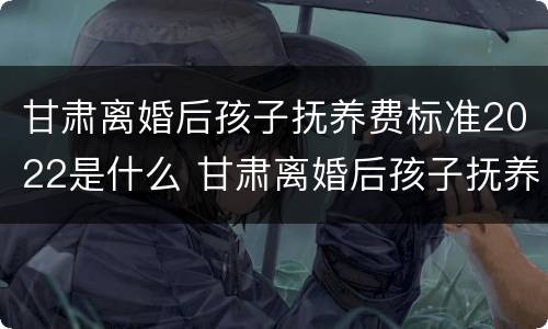 甘肃离婚后孩子抚养费标准2022是什么 甘肃离婚后孩子抚养费标准2022是什么时候发放