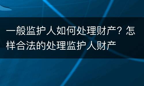 一般监护人如何处理财产? 怎样合法的处理监护人财产