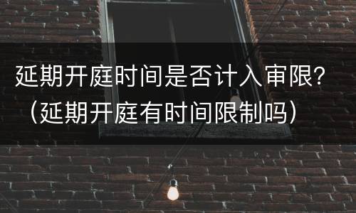 延期开庭时间是否计入审限？（延期开庭有时间限制吗）
