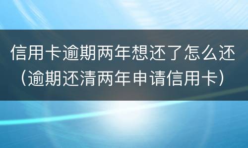 信用卡逾期两年想还了怎么还（逾期还清两年申请信用卡）