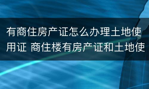 有商住房产证怎么办理土地使用证 商住楼有房产证和土地使用证么