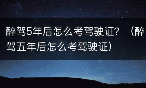 醉驾5年后怎么考驾驶证？（醉驾五年后怎么考驾驶证）