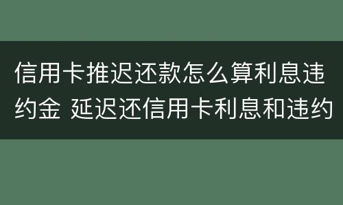 信用卡推迟还款怎么算利息违约金 延迟还信用卡利息和违约金