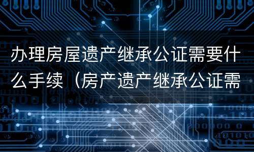 办理房屋遗产继承公证需要什么手续（房产遗产继承公证需要什么手续）
