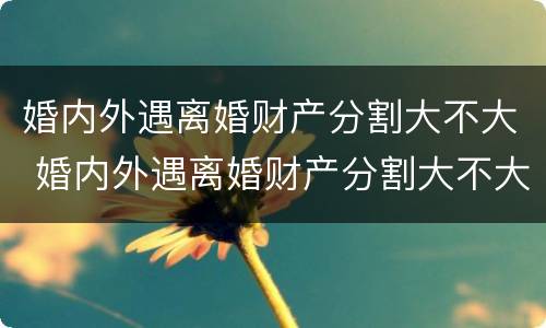 婚内外遇离婚财产分割大不大 婚内外遇离婚财产分割大不大呀