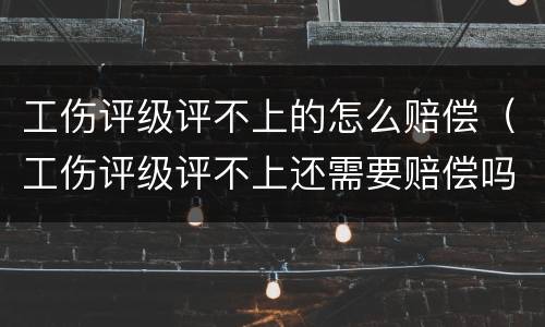 工伤评级评不上的怎么赔偿（工伤评级评不上还需要赔偿吗）