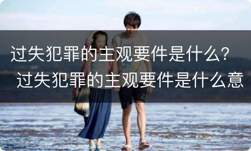 过失犯罪的主观要件是什么？ 过失犯罪的主观要件是什么意思