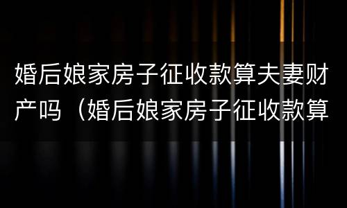 婚后娘家房子征收款算夫妻财产吗（婚后娘家房子征收款算夫妻财产吗）