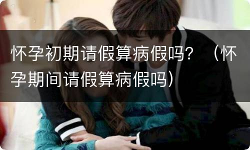 怀孕初期请假算病假吗？（怀孕期间请假算病假吗）