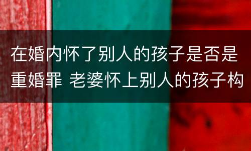 在婚内怀了别人的孩子是否是重婚罪 老婆怀上别人的孩子构成重婚罪吗