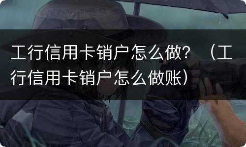工行信用卡销户怎么做？（工行信用卡销户怎么做账）
