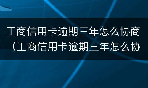 工商信用卡逾期三年怎么协商（工商信用卡逾期三年怎么协商延期还款）