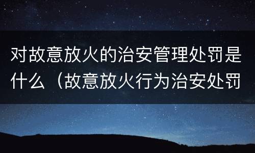 对故意放火的治安管理处罚是什么（故意放火行为治安处罚）