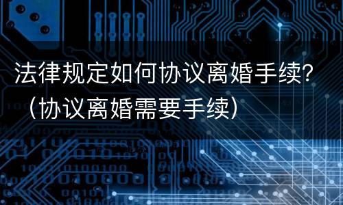 法律规定如何协议离婚手续？（协议离婚需要手续）