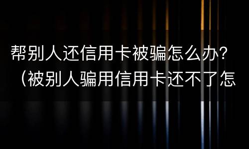 帮别人还信用卡被骗怎么办？（被别人骗用信用卡还不了怎么办）