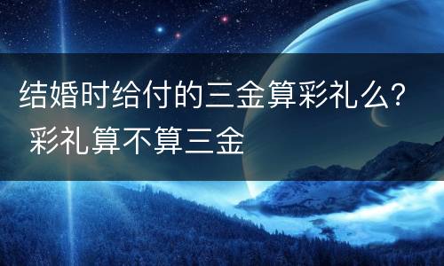 结婚时给付的三金算彩礼么？ 彩礼算不算三金