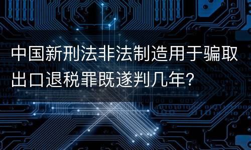 中国新刑法非法制造用于骗取出口退税罪既遂判几年？