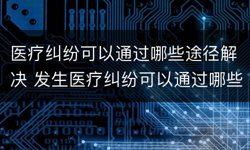 医疗纠纷可以通过哪些途径解决 发生医疗纠纷可以通过哪些途径解决