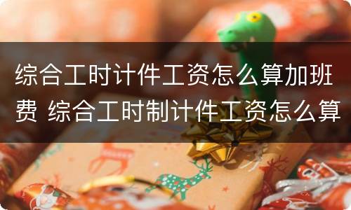 综合工时计件工资怎么算加班费 综合工时制计件工资怎么算