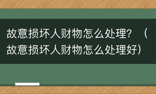 故意损坏人财物怎么处理？（故意损坏人财物怎么处理好）