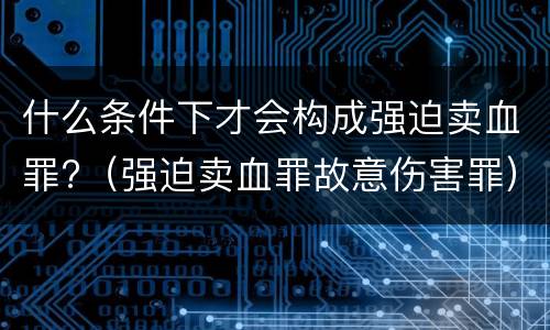 什么条件下才会构成强迫卖血罪?（强迫卖血罪故意伤害罪）