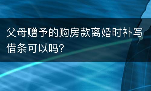 父母赠予的购房款离婚时补写借条可以吗？