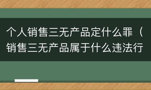 个人销售三无产品定什么罪（销售三无产品属于什么违法行为）