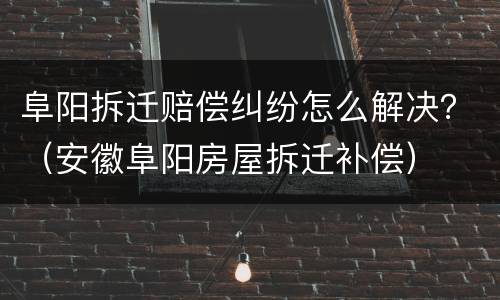 阜阳拆迁赔偿纠纷怎么解决？（安徽阜阳房屋拆迁补偿）