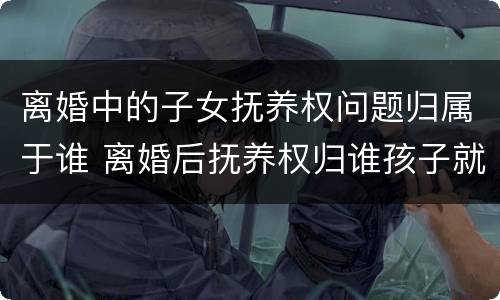 离婚中的子女抚养权问题归属于谁 离婚后抚养权归谁孩子就属于谁吗