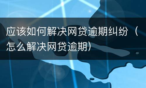 应该如何解决网贷逾期纠纷（怎么解决网贷逾期）