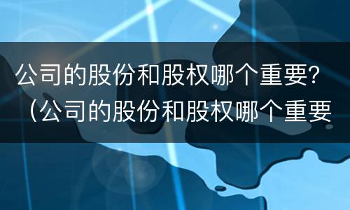公司的股份和股权哪个重要？（公司的股份和股权哪个重要些）