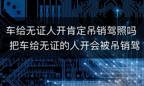 车给无证人开肯定吊销驾照吗 把车给无证的人开会被吊销驾驶证吗