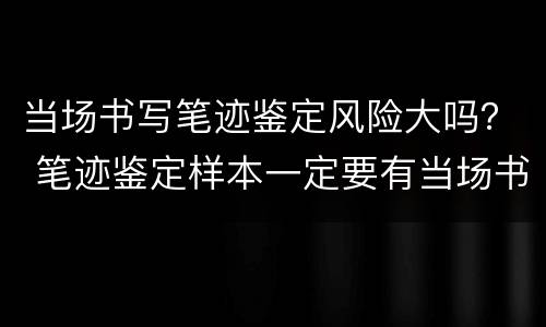 当场书写笔迹鉴定风险大吗？ 笔迹鉴定样本一定要有当场书写的吗