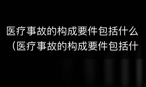 医疗事故的构成要件包括什么（医疗事故的构成要件包括什么）