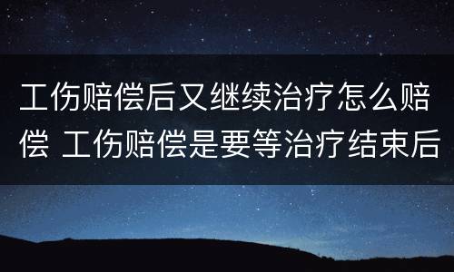 工伤赔偿后又继续治疗怎么赔偿 工伤赔偿是要等治疗结束后再进行赔偿吗