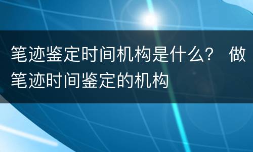 笔迹鉴定时间机构是什么？ 做笔迹时间鉴定的机构